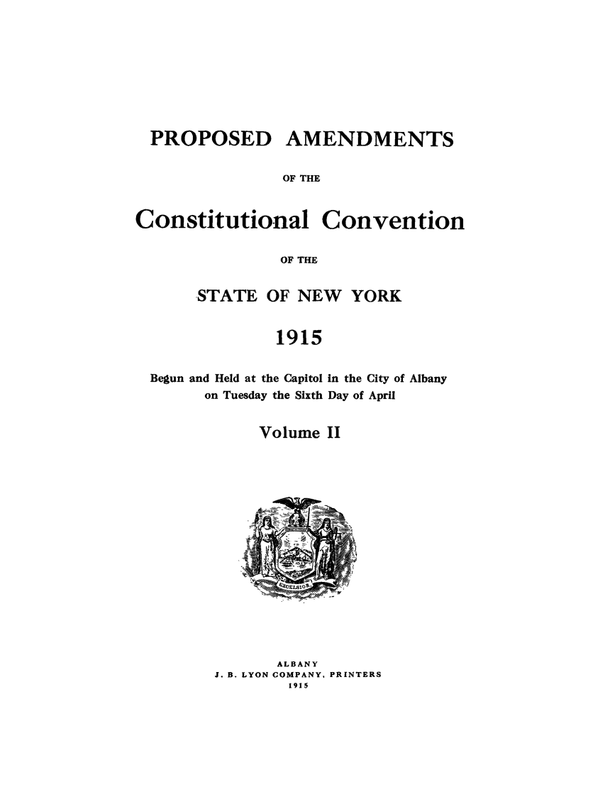 handle is hein.beal/pamnyb0002 and id is 1 raw text is: PROPOSED AMENDMENTS
OF THE

Constitutional

Convention

OF THE

STATE OF NEW YORK
1915

Begun and Held at the Capitol
on Tuesday the Sixth

In the City of Albany
Day of April

Volume II
-.4
ALBANY
J. B. LYON COMPANY, PRINTERS
1915


