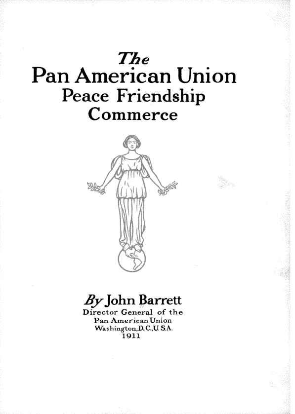handle is hein.beal/panampcfrcm0001 and id is 1 raw text is: 


            TAhe
Pan   American Union
    Peace   Friendship
        Commerce











        Byjohn Barrett
        Director General of the
        Pan American Union
        Washington,D.C.,USA.
            1911


