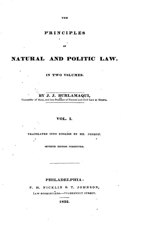 handle is hein.beal/papl0001 and id is 1 raw text is: THU

P'RINCIP LES
OF
NATURAL AND POLITIC LAW.

IN TWO VOLUMES.
BY J. J. BURLAMAQUI,
Couneel'Or of Stato, and late Profe sor of Natural and Civil Law at Geneva,
VOL. I.
TRANSLATED INTO ENGLISH BY MR. NUGENT.
SEVENTH EDITION CORRECTED.
PHILADELPHIA :
P. H. NICKLIN & T. JOHNSON,
LAW-BOOKSELLERS-175 CHESTNUT STREET.
1832.


