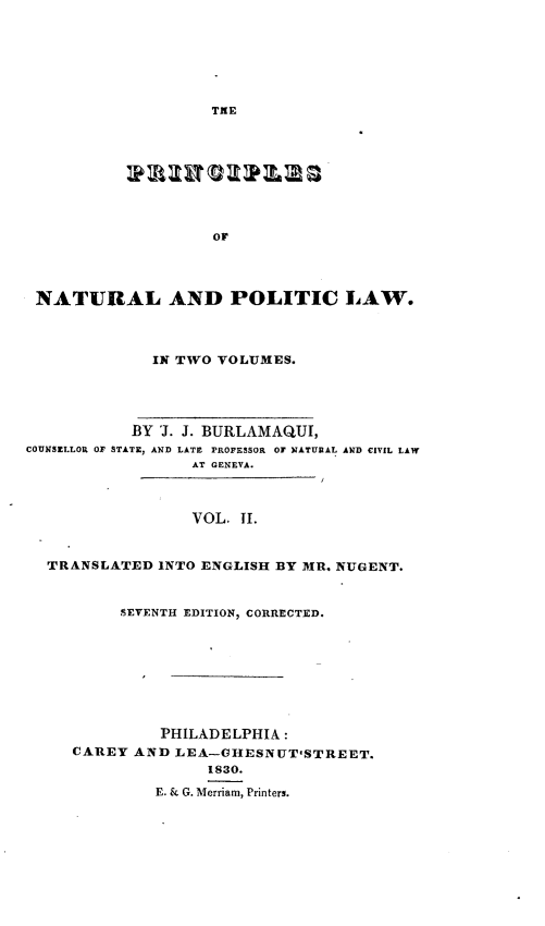 handle is hein.beal/papl0002 and id is 1 raw text is: TNE

or
NATURAL AND POLITIC LAW.
IN TWO VOLUMES.

BY J. J. BURLAMAQUI,
COUNSELLOR OF STATE, AND LATE PROFESSOR OF NATURAL AND CIVIL LAW
AT GENEVA.
VOL. II.
TRANSLATED INTO ENGLISH BY MR. NUGENT.

5EVENTH EDITION, CORRECTED.
PHILADELPHIA :
CAREY AND LEA-OHESNUTSTREET.
1830.
E. & G. Merriam, Printers.


