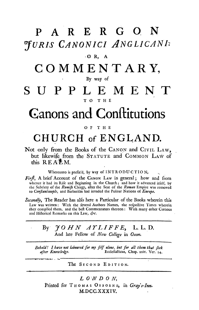handle is hein.beal/parer0001 and id is 1 raw text is: ï»¿PARER G O. N
YURIS CANONICI ANGLICANT
OR, A
COMMENTARY,
By way of
SUPPLEMENT
TO   THE
Canons and Conflitutions
OF THE
CHURCH of ENGLAND.
Not only from the Books of the CANON and CIVIL LAW,
but likewife from the STATUTE and COMMON LAW of
this RE Al M.
Whereunto is ptefix'd, by way of INTRODUCTION,
Fir, A brief Account of the CANoN LAw in general; how and from
whence it had its Rife and Beginning in the Church; and how it advanced itfelf, by
the Subtlety of the Romih Clergy, after the Seat of the Roman Empire was removed
to Conflantinople, and Barbarilm had invaded the Politer Nations of Europe.
Secondly, The Readet has alfo here a Particular of the Books wherein this
Law was written: With the feveral Authors Names, the refpedive Times wherein
they compiled them, and the beft Commentators thereon: With many other Curious
and Hiflorical Remarks on this Law, &c.
By 7OH N ATLIFF E, L. L. D.
And late Fellow of New College in Oxonm
Behold! I have not laboured for my felf alone, but for all them that feek
after Knowledge.       Ecclefiafticus, Chap. xxiv. Ver. 34.
The SECOND EDITION.

LONDON,
PrInted for THOMAs OSBORN E, if Gra's-Int
M.DCC.XXXIV.


