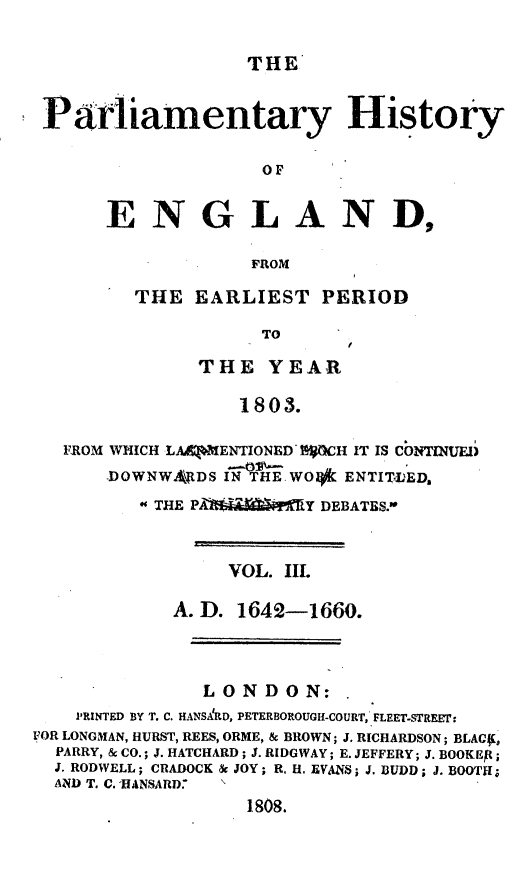 handle is hein.beal/parlhiseng0003 and id is 1 raw text is: 

THE


Parliamentary History

                   OF


      ENGLAND,

                  FROM


THE  EARLIEST   PERIOD

           TO

     THE YEAR

         1803.


   FROM WHICH LA&|liENTIONED ECH IT IS CONTINUED
       DOWNWA\LDS I   WO*  ENTIILED,
           THE PA Y DEBATES.-


                 VOL. III.

            A. D. 1642-1660.



               LONDON:
    PRiNTED BY T. C. HANSAkD, PETERBOROUGH-COURT, FLEET-STREEF:
FOR LONGMAN, HURST, REES, ORME, & BROWN; J. RICHARDSON; BLACf[
  PARRY, & CO.; J. HATCHARD; J. RIDGWAY; E. JEFFERY; J. BOOKEP;
  J. RODWELL; CRADOCK & JOY; R. H. EVANS; J. BUDD; J. BOOTH;
  AND T. C. HANSARD.
                   1808.


