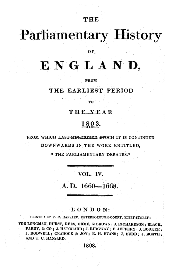 handle is hein.beal/parlhiseng0004 and id is 1 raw text is: 


THE


Parliamentary History


                   OF


      ENGLAN D,

                  FROM


THE  EARLIEST PERIOD

           TO

      TH EXE   AR


  FROM WHICH LAST-M19X.RE     FOCH IT IS CONTINUED
      DOWNWARDS  IN THE WORK ENTITLED,

         a THE PARLIAMENTARY DEBATES.



                 VOL. IV.

            A.D.  1660-1668.




               LONDON:
   PRINTED BY T. C. HANSARD, PETERBOROUGH-COURT, FLEET-STREET:
FOR LONGMAN, HURST, REES, ORME, & BROWN; J. RICHARDSON; BLACK,
  PARRY, & CO.; J. HATCARD; J. RIDGWAY; E. JEFFERY; J. BOOKER;
  J. RODWELL; CRADOCK & JOY; R. H. EVANS; J. BUDD; J. BOOTH;
  AND T. C. HANSARD.

                   1808.


