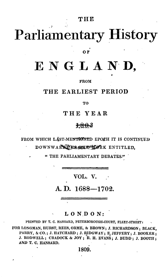 handle is hein.beal/parlhiseng0005 and id is 1 raw text is: 

THE


Parliamentary History

                    OF


      ENGLAND,

                   FROM


THE  EARLIEST PERIOD

           TO

      THE   YEAR


   FROM WHICH LAST-MEN'ISETED EPOEH IT IS CONTINUED
       DOWNWAR     $RMA   K ENTITLED,
     -    THE PARLIAMENTARY DEBATES.



                  VOL. V.

            A.D.  1688-1702.



               LO  N.D O N;
    PRINTED BY T. C. HANSARD, PETERBOROUGH.COURT, FLEET-STREET:
FOR LONGMAN, HURST, REES, ORME, & BROWN; J. RICHARDSON; BLACK,
  PARRY, & CO.; J. HATCHARD; J. RIDGWAY; E. JEFFERY; J. BOOKER;
  J. RODWELL; CRADOCK & JOY; R. H. EVANS; J. BUDD; J. BOOTH;
  AND T. C. HANSARD.
                   1809.


