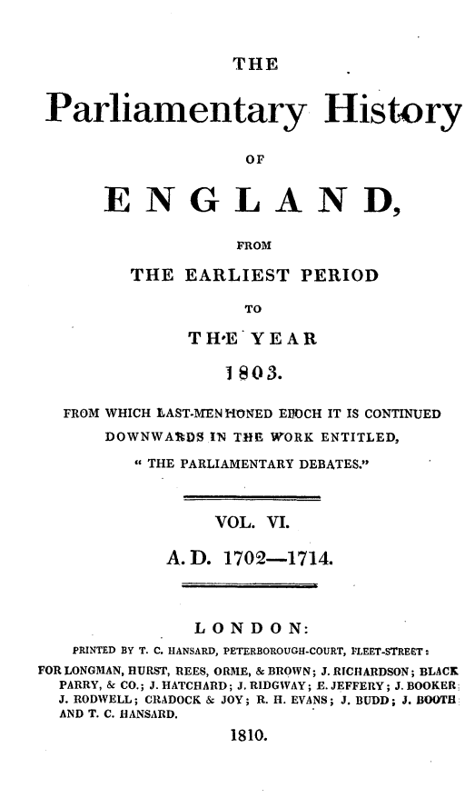 handle is hein.beal/parlhiseng0006 and id is 1 raw text is: 


THE


Parliamentary History


                   OF


      ENGLAND,

                  FROM


THE  EARLIEST   PERIOD

           TO

      TIH*E YEAR

         I 803.


  FROM WHICH LAST-MEN HONED EPOCH IT IS CONTINUED
      DOWNWARDS  IN THE WORK ENTITLED,

         THE PARLIAMENTARY DEBATES.



                 VOL. VI.

            A. D. 1702-1714.




               LONDON:
   PRINTED BY T. C. HANSARD, PETERBOROUGH-COURT, PLEET-STRECT:
FOR LONGMAN, HURST, REES, ORME, & BROWN; J. RICHARDSON; BLACK
  PARRY, & CO.; J. HATCHARD; J. RIDGWAY; E. JEFFERY; J. BOOKER
  J. RODWELL; CRADOCK & JOY; R. H. EVANS; J. BUDD; J. BOOTH
  AND T. C. HANSARD.
                   1810.


