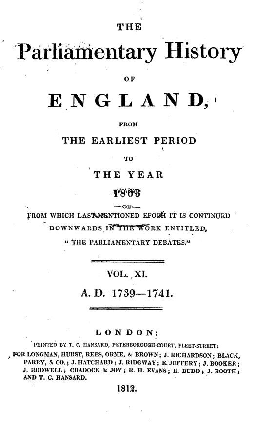 handle is hein.beal/parlhiseng0011 and id is 1 raw text is: 

                  THE


Parliamentary History

                   OF


ENGLAND,


t


FROM


THE  EARLIEST   PERIOD

           TO

      THE   YEAR


   FROM WHICH LAS'lMENTIONED E.POOft IT IS CONTINUED
       DOWNWARDS IN'7   RK ENTITLED,
         'THE PARLIAMENTARY DEBATES.'



                 VOL. XI.

            A.D.  1739-1741.



               LONDON:
    PRINTED BY T. C. HANSARD, PETERBOROUGH-COURT, FLEET-STREET:
FOR LONGMAN, HURST, REES, ORME, & BROWN; J. RICHARDSON; BLACK,
  PARRY, & CO.; J. HATCHARD; J. RIDGWAY; E. JEFFERY; J. BOOKER;
  J. RODWELL; CRADOCK & JOY; R. H. EVANS; B. BUDD; J. BOOTH;
  AND T. C. HANSARD.
                   1812.



