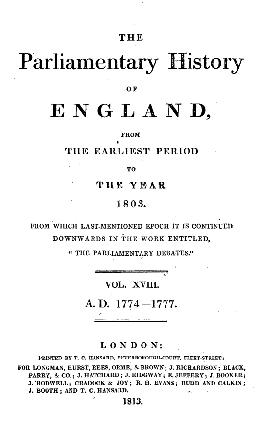 handle is hein.beal/parlhiseng0018 and id is 1 raw text is: 



THE


Parliamentary History


                   OF


      ENGLAND,

                  FROM


THE  EARLIEST   PERIOD

           TO

      THE   YEAR

         1803.


  FROM WHICH LAST-MENTIONED EPOCH IT IS CONTINUED
      DOWNWARDS  IN THE WORK ENTITLED,

         THE PARLIAMENTARY DEBATES.



                VOL. XVIII.

            A.D.  1774-1777.




               LONDON:
    PRINTED BY T. C. HANSARD, PETERBOROUGH-COURT, FLEET-STREET:
FOR LONGMAN, HURST, REES, ORME, & BROWN; J. RICHARDSON; BLACK,
  PARRY, & CO.; J. HATCHARD; J. RIDGWAY; E. JEFFERY; J. BOOKER;
  J.'RODWELL; CRADOCK & JOY; R. H. EVANS; BUDD AND CALKIN;
  J. BOOTH; AND T. C. HANSARD.
                   1813.


