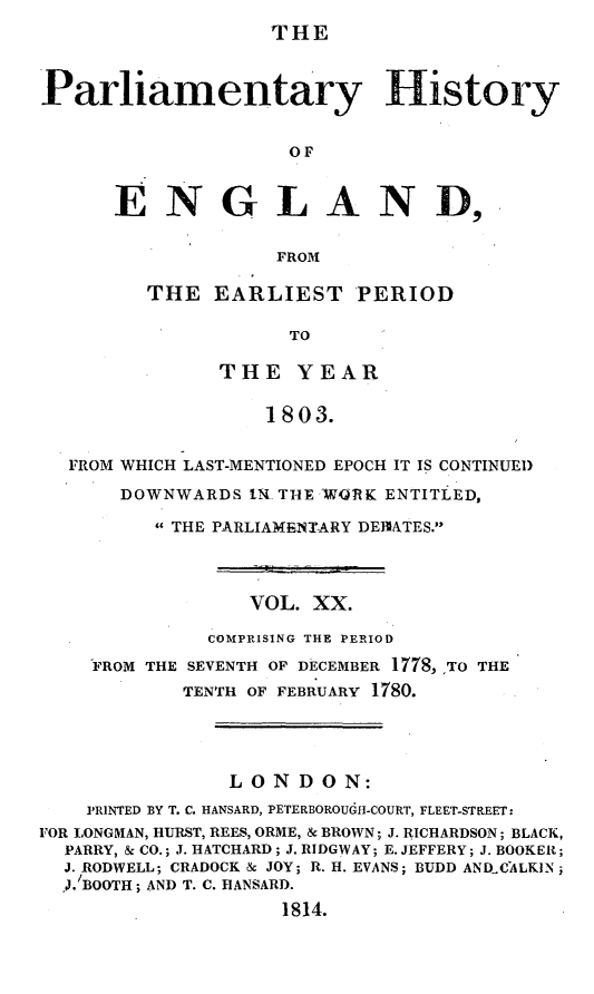 handle is hein.beal/parlhiseng0020 and id is 1 raw text is: 
THE


Parliamentary History


                    OF


      ENGLAND,

                   FROM


THE  EARLIEST PERIOD

            TO

      THE   YEAR

          1803.


  FROM WHICH LAST-MENTIONED EPOCH IT IS CONTINUED

       DOWNWARDS  .. THE -WORK ENTITLED,

         THE PARLIAMENTARY DEJIATES.



                 VOL. XX.

              COMPRISING THE PERIOD
    FROM THE SEVENTH OF DECEMBER 1778, ,TO THE
            TENTH OF FEBRUARY 1780.




               LONDON:
    PRINTED BY T. C. HANSARD, PETERBOROUGH-COURT, FLEET-STREET:
FOR LONGMAN, HURST, REES, ORME, & BROWN; J. RICHARDSON; BLACK,
  PARRY, & CO.; J. HATCHARD; J. RIDGWAY; E. JEFFERY; J. BOOKER;
  J. RODWELL; CRADOCK & JOY; R. H. EVANS; BUDD ANDCALKIN;
  , BOOTH; AND T. C. HANSARD.
                    1814.


