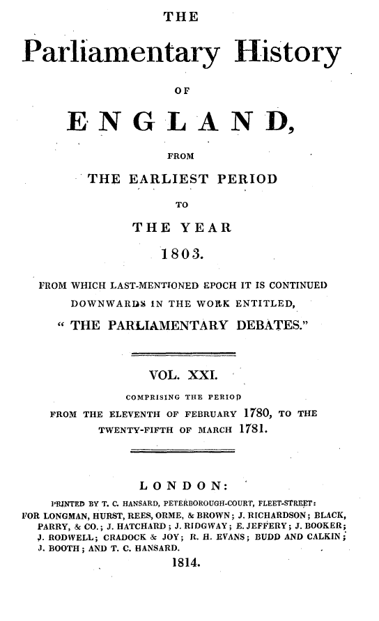 handle is hein.beal/parlhiseng0021 and id is 1 raw text is: THE


Parliamentary History

                    or


      E.NGLAND,

                   FROM


THE  EARLIEST PERIOD

           TO

      THE   YEAR

          1803.


  FROM WHICH LAST-MENTIONED EPOCH IT IS CONTINUED
      DOWNWARDS  IN THE WORK ENTITLED,

      THE PARLIAMENTARY DEBATES.



                 VOL. XXI.
              COMPRISING THE PERIO)
    FROM THE ELEVENTH OF FEBRUARY 1780, TO THE
          TWENTY-FIFTH OF MARCH 1781.



               LONDON:
    PRINTED BY T. C. HANSARD, PETERBOROUGH-COURT, FLEET-STREET:
FOR LONGMAN, HURST, REES, ORME, & BROWN; J. RICHARDSON; BLACK,
  PARRY, & CO.; J. HATCHARD; J. RIDGWAY; E. JEFFERY; J. BOOKER;
  J. RODWELL; CRADOCK & JOY; R. H. EVANS; BUDD AND CALKIN;
  J. BOOTH; AND T. C. HANSARD.
                    1814.


