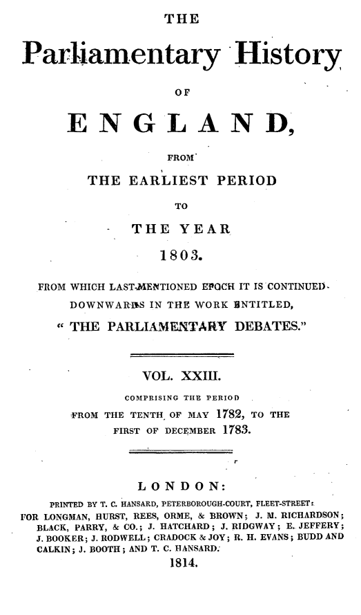 handle is hein.beal/parlhiseng0023 and id is 1 raw text is: THE


Parliamentary History

                    OF


      ENGLAND,

                   FROM'


THE  EARLIEST PERIOD

           TO

      THE   YEAR

         1803.


  FROM WHICH LAST-MENTIONED EPOCH IT IS CONTINUEID
      DOWNWARINS IN THE WORK BNTITLED,

      THE PARLIAMENTARY DEBATES.



                VOL. XXIII.
              COMPRISING THE PERIOD
      FROM THE TENTH, OF MAY 1782, TO THE
            FIRST OF DECEMBER 178.3.

                            r

               LONDON:
    PRINTED BY T. C. HANSARD, PETERBOROUGH-COURT, FLEET-STREET:
FOR LONGMAN, HURST, REES, ORME, & BROWN; J. M. RICHARDSON;
  BLACK, PARRY, & CO.; J. HATCHARD; J. RIDGWAY; E. JEFFERY;
  J. BOOKER; J. RODWELL; CRADOCK & JOY; R. H. EVANS; BUDD AND
  CALKIN; J. BOOTH; AND T. C. HANSARD.
                   1814.


