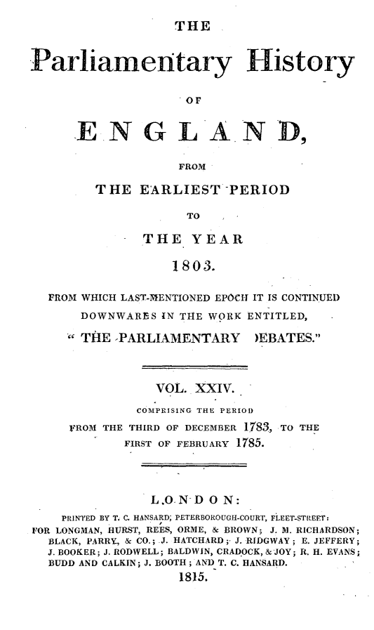 handle is hein.beal/parlhiseng0024 and id is 1 raw text is: 
THE


Parliamentary History

                     or


      ENGLA. N D,

                    FROM


THE   EARLIEST   -PERIOD

            TO

      THE YEAR

          1803.


FROM WHICH LAST-MENTIONED EPOCH IT IS CONTINUED
    DOWNWARES  IN THE WORK ENTITLED,


THE  *PARLIAMENTARY


)EBATES.


                VOL.  XXIV.
              COMPRISING THE PERIOD
     FROM THE THIRD OF DECEMBER 1783, TO THE
            FIRST OF FEBRUARY 1785.



                L.O. N- D 0 N:
    PRINTED BY T. C. HANSARD; PETERBOROUGH-COURT, FLEET-STREET:
FOR LONGMAN, HURST, REES, ORME, & BROWN; J. M. RICHARDSON;
  BLACK, PARRY, & CO.; .J. HATCHARD;- J. RIDGWAY; E. JEFFERY;
  J. BOOKER; J. RODWELL; BALDWIN, CRADOCK, &JOY; R. H. EVANS;
  BUDD AND CALKIN; J. BOOTH; AND T. C. HANSARD.
                    1815.


