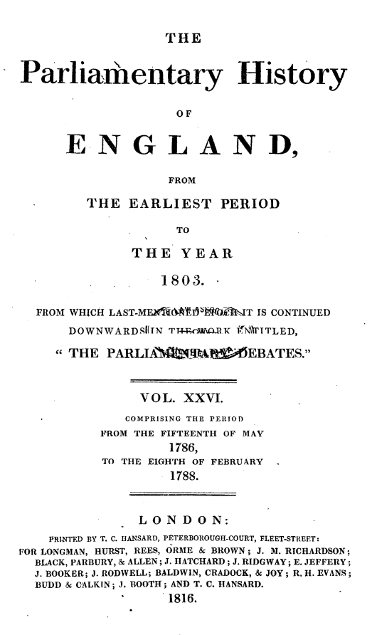 handle is hein.beal/parlhiseng0026 and id is 1 raw text is: 

THE


Parliamentary History

                    OF


      ENGLAND,

                   FROM


THE  EARLIEST PERIOD

           TO

      THE   YEAR

         1803.


  FROM WHICH LAST-ME t*liVjiE7T IS CONTINUED
      DOWNWARDSITN TT+Realo.RK RYEITLED,

      THE PARLIAN-RAtPAMEEBATES.


               VOL.  XXVI.
             COMPRISING THE PERIOD
          FROM THE FIFTEENTH OF MAY
                   1786,
          TO THE EIGHTH OF FEBRUARY
                   1788.


               LONDON:
    PRINTED BY T. C. HANSARD, PETERBOROUGH-COURT, FLEET-STREET:
FOR LONGMAN, HURST, REES, ORME & BROWN; J. M. RICHARDSON;
  BLACK, PARBURY, & ALLEN; J. HATCHARD; J. RIDGWAY; E. JEFFERY;
  J. BOOKER; J. RODWELL; BALDWIN, CRADOCK, & JOY; R. H. EVANS;
  BUDD & CIALKIN; J. BOOTH; AND T. C. HANSARD.
                   1816.



