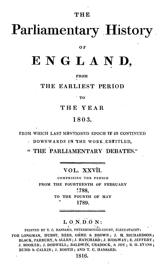 handle is hein.beal/parlhiseng0027 and id is 1 raw text is: 

THE


Parliamentary History


                    OF


      ENGLAND,


                   FROM


THE  EARLIEST PERIOD

            TO

      THE   YEAR

          1803.


  FROM WHICH LAST MRNTIONED EPOCH IT IS CONTINUED

      DOWNWARDS  IN THE WORKEN'ITLED,

      THE PARLIAMENTARY DEBATES.



               V O L. XXVII.
               COMPRISING THE PERIOD
        FROM THE FOURTEENTH OF FEBRUARY
                   1788,
             TO THE FOURTH OF MAY
             -     1789.



               L ON. D.O N:
    PRINTED BY T. C. HANSARD, PETERBOROUGH-COURT, FLEET-STREET:
FOR LONGMAN, HURST, REES, ORME & BROWN; J. M. RICHARDSON;
  BLACK, PARBURY, & ALLEN; .. HATCHARD; J. RIDGWAY; E. JEFFERY;
  J. BOOKER; J. RODWELL; BALDWIN, CRADOCK, & JOY; R. H. EVANS)
  BUDD & CALKIN; J. BOOTH; AND T. C. HANSARD.
                   1816.


