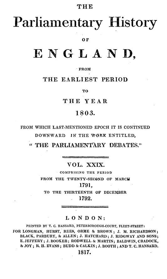 handle is hein.beal/parlhiseng0029 and id is 1 raw text is: THE


Parliamentary History

                    OF


      ENGLAND,

                   FROM


THE  EARLIEST PERIOD

            TO

      THE   YEAR

          1803.


  FROM WHICH LAST-MENTIONED EPOCH IT IS CONTINUED
      DOWNWARD   IN THE WORX ENTITLED,
      THE PARLIAMENTARY DEBATES.


                V O L. XXIX.
              COMPRISING THE PERIOD
        FROM THE TWENTY-SECOND OF MARCI
                    1791,
         TO THE THIRTEENTH OF DECEMBER
                   1792.


               LONDON:
    PRINTED BY T. C. HANSARD, PETERBOROUGH-COURT, FLEET-STREET:
FOR LONGMAN, HURST, REES, ORME & BROWN; J. M. RICHARDSON;
  BLACK, PARBURY, & ALLEN; J. HATCHARD; J. RIDGWAY AND SONS;
  E. JEFFERY; J. BOOKER; RODWELL & MARTIN; BALDWIN, CRADOCK,
  & JOY; R. H. EVANS; BUDD & CALKIN; J. BOOTH; AND T. C. HANSARD.
                   1817.


