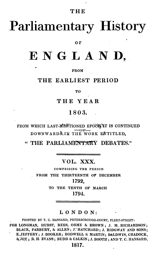 handle is hein.beal/parlhiseng0030 and id is 1 raw text is: 
THE


Parliamentary History

                    OF


      ENGLAND,

                   FROM


THE  EARLIEST PERIOD

            TO

      THE   YEAR

          1803.


FROM WHICH LAST-MfTTIONED EPO'1 AT IS CONTINUED
    DOWNWARDIlN  THE WORK ENTITLED,
  THE   PARLIAMENTERY DEBATES.


              V O L. XXX.
           COMPRISING THE PERIOD
      FROM THE THIRTEENTH OF DECEMBER
                 1792,
          TO THE TENTH OF MARCH
                 1794.


LONDON:


    PRINTED BY T. C. ITANSARD, PETERBOROUGH-COURT, FLEET-STREET:
FOR LONGMAN, HURST, REES, ORME & BROWN; J. M. RICHARDSON;
  BLACK, PARBURY, & ALLEN; J. HATCHARD; J. RIDGWAY AND SONS;
  E.4EFFERY; J. BOOKER; RODWELL & MARTIN; BALDWIN, CRADOCK,
  a.JOY4 It. H. EVANS; BUDD & CALKIN; J. BOOTH; AND T. C. HANSARD.
                   1817.


