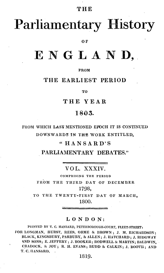 handle is hein.beal/parlhiseng0034 and id is 1 raw text is: 
THE


Parliamentary History

                    OF


      ENGLAND,.

                   FROM


THE  EARLIEST PERIOD

           TO

      THE   YEAR

         180M.


  FROM WHICH LAST MENTIONED EPOCH IT IS CONTINUED
      DOWNWARDS IN THE WORK ENTITLED,
             HANSARD'S
        PARLIAMENTARY   DEBATES.


               V 0 L. XXXIV.
             COMPRISING THE PERIQD
      FROM THE THIRD DAY OF DECEMBER
                   1798,
     TO THE TWENTY-FIRST DAY OF MARCH,
                   1800.


               LONDON:
    PRINTED BY T. C. HANSARD, PETERBOROUGH-COURT, FLEET-STREET:
FOR LONGMAN, HURST, REES, ORME & BROWN; J. M. RICHARDSON;
  BLACK, KINGSBURY, PARBURY, & ALLEN; J. HATCHARD; J. RIDGWAY
  AND SONS; E. JEFFERY; J. BOOKER; RODWELL & MARTIN; BALDWIN,
  CR ADOCK, & JOY; R. H. EVANS; BUDD & CALKIN; J. BOOTH; AND
  T. C. I1ANSARD. .
                   1819.


