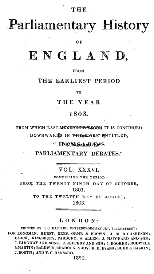 handle is hein.beal/parlhiseng0036 and id is 1 raw text is: 
THE


Parliamentary History


                    OF


      ENGLAND,

                   FROM


THE  EARLIEST PERIOD

           TO

      THE   YEAR

         1803.


  FROM WHICH LAST-MY1TWJW AKM IT IS CONTINUED
      DOWNWARIES IN T-RW.ORIK' NTITLED,


        PARLIAMENTARY   DEBATES.


               VOL. XXXVI.
             COMPRISING THE PERIOD
   FROM THE TWENTY-NINTH DAY OF OCTOBER,
                   1801,
       TO THE TWELFTH DAY OF AUGUST,
                   1803.


               LONDON:
    PRINTED BY T. C. HANSARD, PETERBOROUGH-COURT, FLEET-STREET:
FOR LONGMAN, HURST, REES, ORME & BROWN; J. M. RICHARDSON;
  BLACK, KINGSBURY, PARBURY, & ALLEN; J. HATCHARD AND SON;
  'J. RIDGWAY AND SONS; E. JEFFERY AND SON; J. BOOKER; RODWELL
  &MARTIN; BALDWIN, CRADOCK, & JOY; R. H. EVANS; BUDD & CALKIN;
  J. BOOTH; AND T. C. HANSARD.
                   1820.


