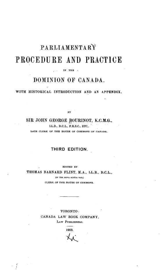 handle is hein.beal/parppdca0001 and id is 1 raw text is: 












          PARLIAMENTA RY


PROCEDURE AND PRACTICE

                   IN THE


       DOMINION OF CANADA.


WI'H HISTORICAL INTRODUCTION AND AN APPENDIX.




                    BY

    SIR JOHN GEORGE  BOURINOT, K.C.M.G.,
             LL.D., D.C.L., F.R.S.C., ETC..
      LATE CLERK OF THE HOUSE OF COMMONS OF CANADA.




              THIRD EDITION.




                  EDITED BY
    THOMAS BARNARD FLINT, M.A., L.B., D.C.L.,
                (OV THE NOVA SCOTIA BAN,)
           CLERK OF THE HOUSE OF COMMONS.







                  TORONTO:
          CANADA LAW BOOK COMPANY,
                LAW PUBLISHERS.

                    1903.


