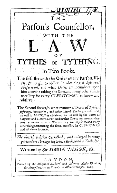 handle is hein.beal/parscou0001 and id is 1 raw text is: 

                 THE

    Parfon's Counfellor,
       -      WITH THE
.LAW


                    OF
TYTHES or TYTHING.

              In Two Books.
The firfl fleweth the Order every Parfon,Vi.
  car, 6c. ought to obferve in obtaining a Spriru-,l
  Preferment, and what Duties are incumbrit upon
  him after the taking the fame,and many other thini s
  neceffary for every CLERGYaMAN to know and
  obfefve :

The Second ffiews,in what manner all Sorts of  best
  Offerings, Mortuaries , and other Church Daties are to be paid,
  as well in LONDON as elfewhere, and as well by the Canon as
  Common and Statute-Laws, and in what Courts and manner they
  may be recovered, what Chares they are fubjea to, and many
  other thingsconcerning the famne, nece(fary for CLERGY-MEN
  and all others to know.

The Fourth Edition Coreed , and inZarged in many
  particulars through the *,hole Book,with a TIabie,& c

  Written by Sir SIMON 7DEGGE, Kc.

               L OND 0 N,
Printed by the Affgns of RfZcbrd and Edrn4a-d Atkin; Efquires,
    for lenry Dv'J;ord in V=-C- r offiddle Temple. 1685.


