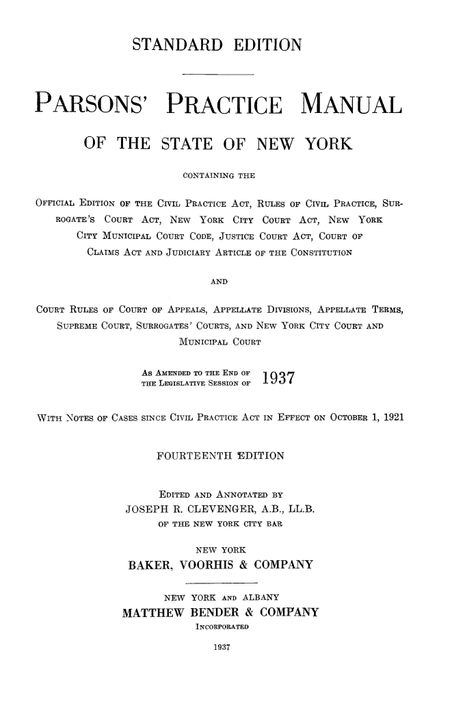 handle is hein.beal/parspmny0001 and id is 1 raw text is: 


                STANDARD EDITION





PARSONS' PRACTICE MANUAL


        OF   THE STATE OF NEW YORK


                        CONTAINING THE

OFFICIAL EDITION OF THE CIVIL PRACTICE ACT, RULES OF CIVIL PRACTICE, SUR-
   ROGATE'S COURT ACT, NEW YORK CITY COURT ACT, NEW YORK
       CITY MUNICIPAL COURT CODE, JUSTICE COURT ACT, COURT OF
       CLAIMS ACT AND JUDICIARY ARTICLE OF THE CONSTITUTION


                            AND


COURT RULES OF COURT OF APPEALS, APPELLATE DIVISIONS, APPELLATE TERMS,
    SUPREME COURT, SURROGATES' COURTS, AND NEW YORK CITY COURT AND
                       MUNICIPAL COURT


                 As AMENDED TO THE END OF
                 THE LEGISLATIVE SESSION OF  1


WITH NOTES OF CASES SINCE CIVIL PRACTICE ACT IN EFFECT ON OCTOBER 1, 1921


                   FOURTEENTH   EDITION


                   EDITED AND ANNOTATED BY
              JOSEPH  R. CLEVENGER, A.B., LL.B.
                    OF THE NEW YORK CITY BAR

                          NEW YORK
               BAKER,  VOORHIS   & COMPANY


                     NEW YORK AND ALBANY
              MATTHEW BENDER & COMPANY
                          INCORPORATED


1937



