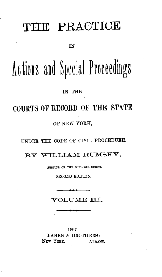 handle is hein.beal/paspcrsny0001 and id is 1 raw text is: THE PRACTICE
IN
Aetions and Speial Prome   ings
IN THE
COURTS OF RECORD OF THE STATE
OF NEW YORK,
UNDER THE CODE OF CIVIL PROCEDURE.
BY WILLIAM RUMSEY,
TUSTICE OF THE SUPREME COURT.
SECOND EDITION.

VOLUME III.
1897.
BANKS & BROTHERS:
NEW YORK.     ALBANY.


