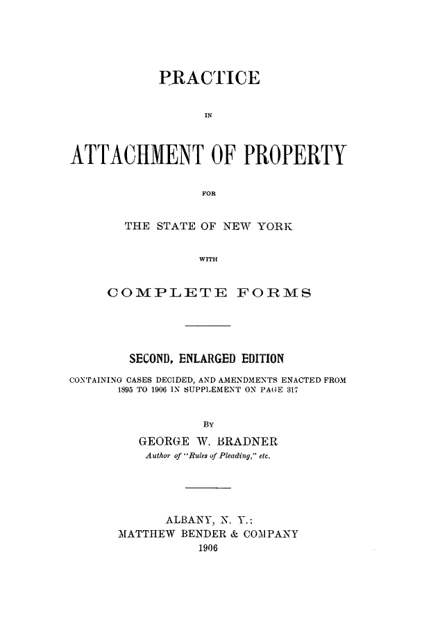 handle is hein.beal/pattacp0001 and id is 1 raw text is: PRACTICE
IN
ATTACHMENT OF PROPERTY
F~OR

THE STATE OF NEW YORK
WTH
CO1MPLETIE FOIRMS

SECOND, ENLARGED EDITION
CONTAINING CASES DECIDED, AND AMENDMENTS ENACTED FROM
1895 TO 1906 IN SUPPLEMENT ON PAGE 317
BY
GEORGE W. BRADNER
Author of Rules of Pleading, etc.
ALBANY, X. Y.:
MATTHEW BENDER & COMPANY
1906


