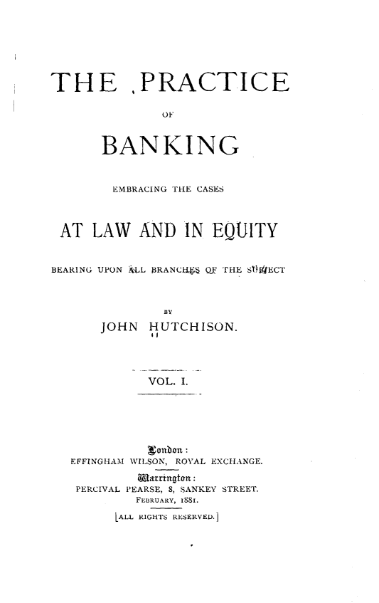 handle is hein.beal/pcbkegcslw0001 and id is 1 raw text is: 







THE PRACTICE

               OF


       BANKING



       EMBRACING THE CASES



 AT   LAW   AND   IN  EQUITY


 BEARING UPON ILL B3RANCU  QF THE SIf)JECT



               BY
       JOHN  HUTCHISON.
              61


VOL. I.


          oubon :
EFFINGHAM WILSON, ROYAL EXCHANGE.
         Elatrington:
 PERCIVAL PEARSE, 8, SANKEY STREET.
         FEBRUARY, 1881.

      LALL RIGHTS RESERVED.]


