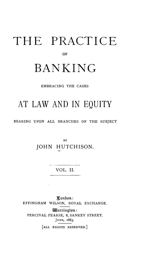 handle is hein.beal/pcbkegcslw0002 and id is 1 raw text is: 








THE PRACTICE

               OF



       BANKING


         EMBRACING THE CASES




  AT  LAW   AND   IN  EQUITY


BEARING UPON ALL BRANCHES OF THE SUBJECT



               BY
       JOHN  HUTCHISON.




             VOL. II.


          Wanbon:
EFFINGHAM WILSON, ROYAL EXCHANGE.

         Warrington:
 PERCIVAL PEARSE, 8, SANKEY STREET.
          JUNE, 1883.
      [ALL RIGHTS RESERVED.]


