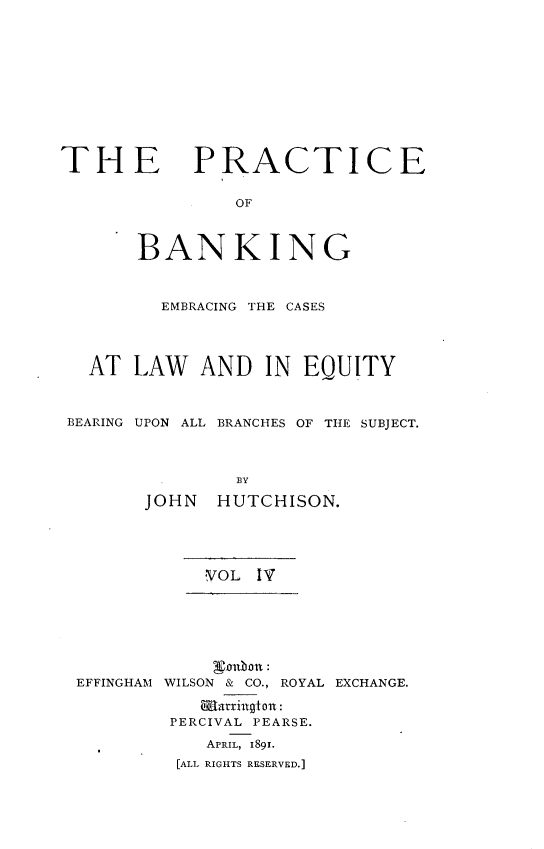 handle is hein.beal/pcbkegcslw0004 and id is 1 raw text is: 












THE PRACTICE


                OF



       BANKING



         EMBRACING THE CASES




   AT  LAW   AND  IN  EQUITY



 BEARING UPON ALL BRANCHES OF THE SUBJECT.




                BY

        JOHN  HUTCHISON.


VOL  IT


EFFINGHAM


    valblon:
WILSON & CO., ROYAL EXCHANGE.

   Battaington:
 PERCIVAL PEARSE.

    APRIL, 1891.
 [ALL RIGHTS RESERVED.]



