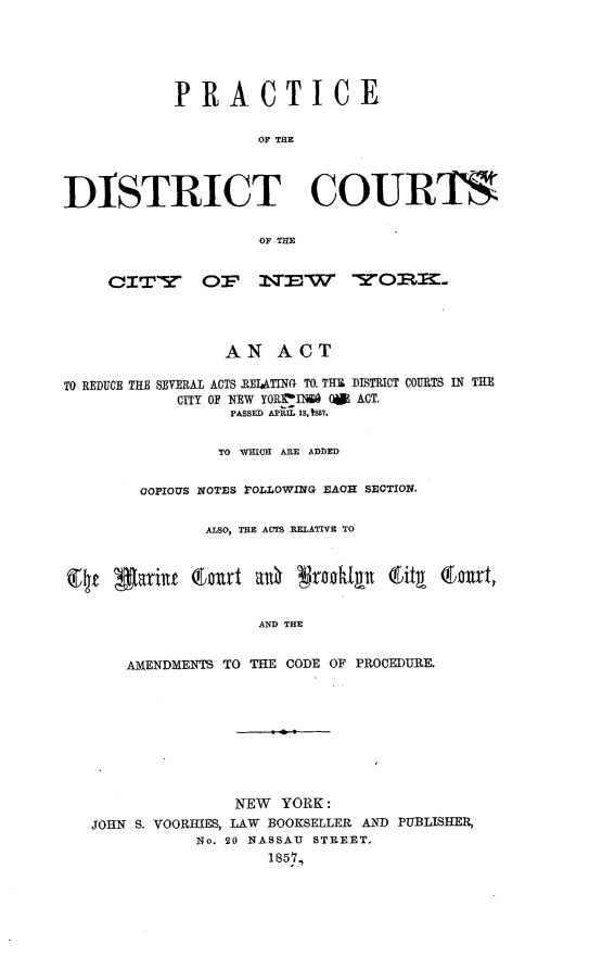 handle is hein.beal/pcdtctcny0001 and id is 1 raw text is: 





           PRACTICE

                    OF THE




DISTRICT COURTS

                    OF THE


     ciTY Op 11TEW YORIT




                 AN   ACT

TO REDUCE THE SEVERAL ACTS IEIATING TO. THU DISTRICT COURTS IN THE
            CITY OF NEW YORfaINA ( ACT.
                 PASSED APIL 18,t857.


                 TO WHICH ARE ADDED


        COPIOUS NOTES POLLOWING EAOH SECTION,


               ALSO, THE ACTS RELATIVE TO



Qe4  garit   Ea~rt  ah  gral    a  ity (cwt,


                    AND THE


      AMENDMENTS TO THE CODE OF PROCEDURE.


               NEW  YORK:
JOHN S. VOORHIES, LAW BOOKSELLER AND PUBLISHER,
           No. 20 NASSAU STREET.
                  1857,


