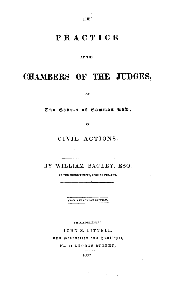 handle is hein.beal/pchamj0001 and id is 1 raw text is: THE'

PRACTICE
AT THE
CHAMBERS OF THE JUDGES,
OF

a tg eoutts of common 7LimD,
IN
CIVIL ACTIONS.

BY WILLIAM BAGLEY, ESQ.
OF THE INNER TEMPLE, SPECIAL PLEADER.
FROM THE LONDON EDITION.
PHILADELPHIA:
JOHN S. LITTELL,
IaEW looltseteI ana 3)ublf.cqje,
No. 11 GEORGE STREET,
1837.


