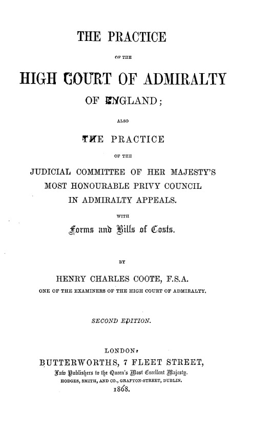 handle is hein.beal/pchcadeg0001 and id is 1 raw text is: 



            THE PRACTICE

                   OR THE


HIGH COURT OF ADMIRALTY


OF ZNGLAND;

       ALSO

TKE PRACTICE

       Or THE


JUDICIAL COMMITTEE   OF HER  MAJESTY'S

   MOST HONOURABLE PRIVY COUNCIL

        IN ADMIRALTY APPEALS.

                  WITH





                  BY

     HENRY CHARLES COOTE, F.S.A.
  ONE OF THE EXAMINERS OF THE HIGH COURT OF ADMIRALTY.



             SECOND EPITION.



               LONDONt
  BUTTERWORTHS, 7 FLEET STREET,
     Yuba vublslpsrS to iI2e Q(exel's A ofif t frfent  Aljafty.
     HODGES, SMITH, AND CO., GRAFTON-STREET, DUBLIN.
                 i868.


