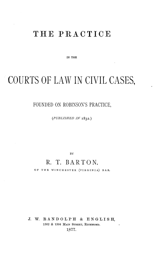 handle is hein.beal/pclccf0001 and id is 1 raw text is: THE PRACTICE
IN THE
COURTS OF LAW IN CIVIL CASES,

FOUNDED ON ROBINSON'S PRACTICE,
(PUBLISHED IN 1832.)
BY
R. T. BARTON,
OF THE WINCHESTER (VIRGINIA) BAR.
J. W. RANDOLPH & ENGLISH,
1302 & 1304 MAIN STREET, RICHMOND.
1877.


