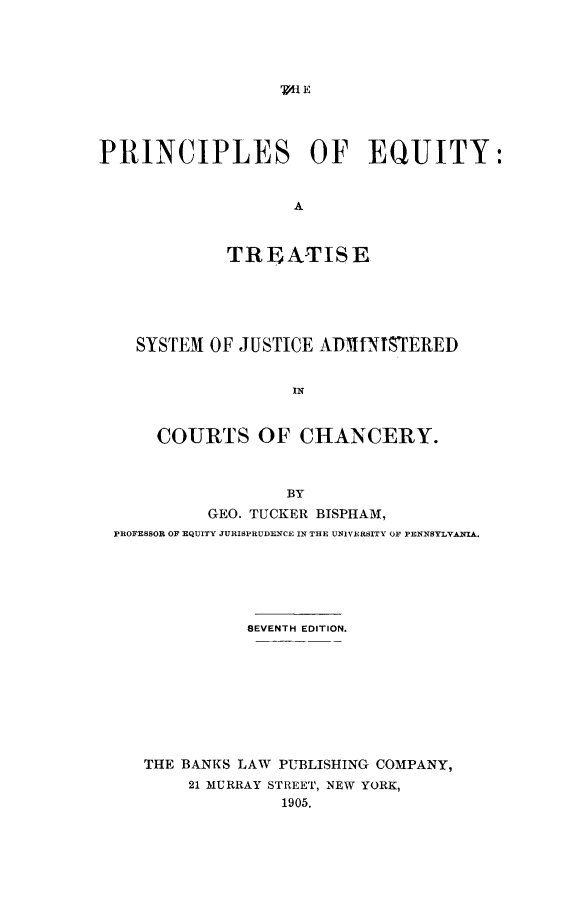 handle is hein.beal/pcleq0001 and id is 1 raw text is: 





' HE


PRINCIPLES OF EQUITY:


                    A



             TREATISE


  SYSTEM  OF JUSTICE ADMtNISTERED


                  IN



    COURTS OF CHANCERY.



                 BY
         GEO. TUCKER BISPHAM,
PROFESSOR OF EQUITY JURISPRUDENCE IN THE UNIVERSITY OF PEENNBYLVAIA.






             SEVENTH EDITION.









   THE BANKS LAW PUBLISHING COMPANY,
        21 MURRAY STREET, NEW YORK,
                 1905.


