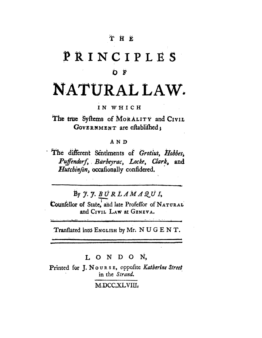 handle is hein.beal/pcnatul0001 and id is 1 raw text is: 



T  H E


?RINCIPLE


S


                OF

NATURAL LAW.

            IN WHICH
The true Syftems of MORALITY and CIVIL
      GOVERNMENT  are eftablifhed;

               AND


The diAerent Sentiments
  Pufendorf, Barbeyrac,
  rutchinfoan occafionally


of  GrotidW, Irobbes,
Locke, Clark, and
confidered.


      gy 7. 7. B ORLAMAQUI,
toinfellor of State, and late Profeffor of NATURAL
        and CIvIL LAW at GENEVA.

 Tranflated intb ENGLISH by Mr. NU GEN T.


         LONDO N,
Printed for J. No U R S E, oppofite Katherine Street
             in the Strand.
             M.DCC.XLVIII,


