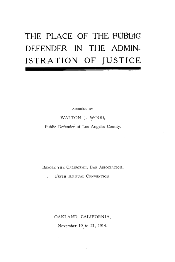 handle is hein.beal/pcpbda0001 and id is 1 raw text is: 






THE PLACE OF THE PUBL4C

DEFENDER IN THE ADMIN-

ISTRATION OF JUSTICE


         ADDRESS BY

      WALTON J. WOOD,

 Public Defender of Los Angeles County.








BEFORE THE CALIFORNIA BAR ASSOCIATION,

    FIFTH ANNUAL CONVENTION.








    OAKLAND, CALIFORNIA,

    November 19 to 21, 1914.


