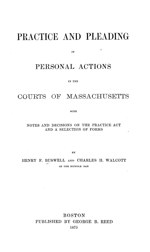 handle is hein.beal/pcpdpa0001 and id is 1 raw text is: 








PRACTICE AND PLEADING


                 IN



      PERSONAL ACTIONS


                IN THE



COIURTS OF MASSACHUSETTS


                WITH



   NOTES AND DECISIONS ON THE PRACTICE ACT
         AND A SELECTION OF FORMS





                 BY

 HENRY F. BUSWELL AND CHARLES H. WALCOTT
             OF THE SUFFOLK BAR












             BOSTON
      PUBLISHED BY GEORGE B. REED
                1875


