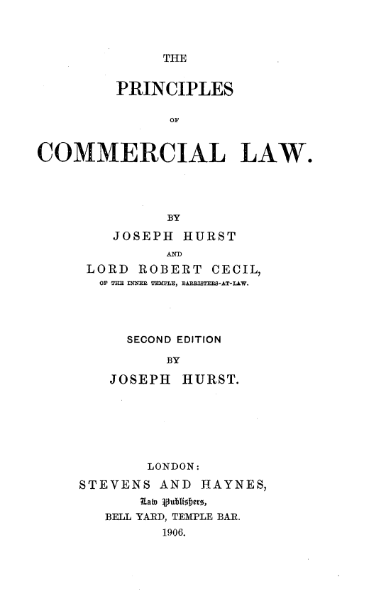 handle is hein.beal/pcplcmlw0001 and id is 1 raw text is: 



THE


         PRINCIPLES

               OF


COMMERCIAL LAW.




               BY


   JOSEPH  HURST
         AND
LORD  ROBERT   CECIL,
  OF THE INNEE TEMPLE, BABRISTERS-AT-LAW.




     SECOND EDITION

         BY

   JOSEPH  HURST.


        LONDON:

STEVENS  AND  HAYNES,
       Iato gubiobers,
   BELL YARD, TEMPLE BAR.
          1906.


