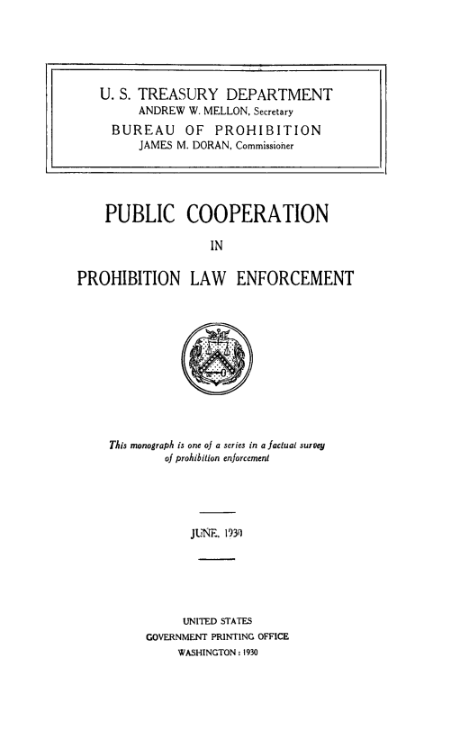 handle is hein.beal/pcprohle0001 and id is 1 raw text is: PUBLIC COOPERATION
IN
PROHIBITION LAW ENFORCEMENT

This monograph is one of a series in a factual survey
of prohibition enforcement
JUNE. 1930
UNITED STATES
GOVERNMENT PRINTING OFFICE
WASHINGTON : 1930

U. S. TREASURY DEPARTMENT
ANDREW W. MELLON, Secretary
BUREAU OF PROHIBITION
JAMES M. DORAN, Commissioier


