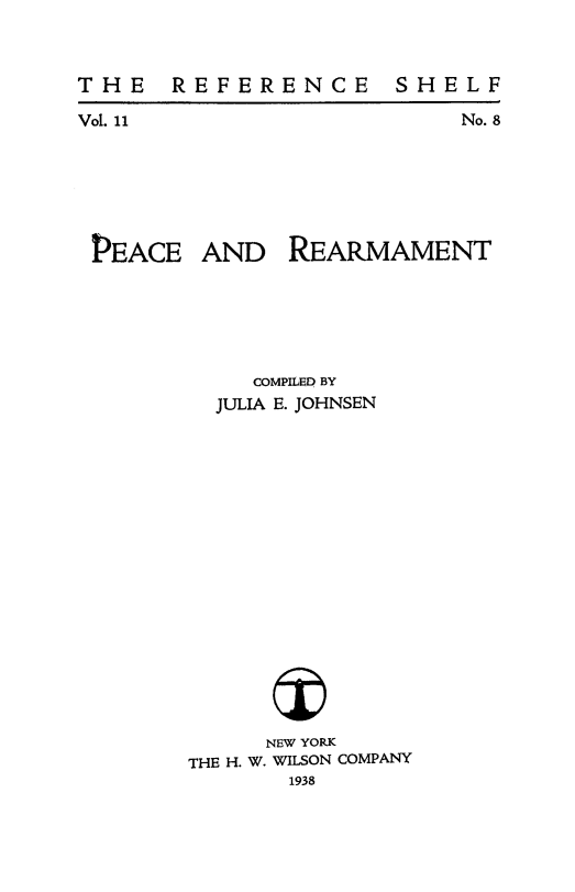 handle is hein.beal/pcrearm0001 and id is 1 raw text is: 



THE    REFERENCE


Vol. 11


No. 8


PEACE


AND   REARMAMENT


     COMPILED BY
  JULIA E. JOHNSEN


















      NEW YORK
THE H. W. WILSON COMPANY
       1938


S H E L F


