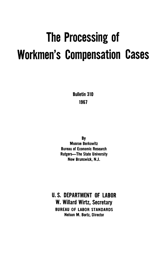 handle is hein.beal/pcsgowmn0001 and id is 1 raw text is: The Processing of
Workmen's Compensation Cases
Bulletin 310
1967
By
Monroe Berkowitz
Bureau of Economic Research
Rutgers-The State University
New Brunswick, N.J.

U. S. DEPARTMENT OF LABOR
W. Willard Wirtz, Secretary
BUREAU OF LABOR STANDARDS
Nelson M. Bortz, Director


