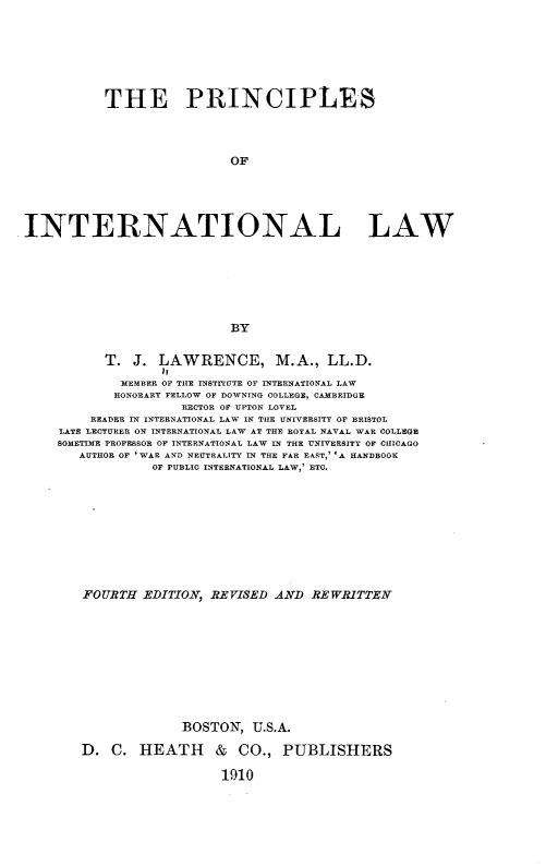 handle is hein.beal/pcsitllw0001 and id is 1 raw text is: 








           THE PRINCIPLES




                            OF






INTERNATIONAL LAW








                            BY


           T.  J. LAWRENCE, M.A., LL.D.
                  )I
             MEMBER OF THE INSTITUTE OF INTERNATIONAL LAW
             HONORARY FELLOW OF DOWNING COLLEGE, CAMBRIDGE
                     RECTOR OF UPTON LOVEL
         READER IN INTERNATIONAL LAW IN THE UNIVERSITY OF BRISTOL
     LATE LECTURER ON INTERNATIONAL LAW AT THE ROYAL NAVAL WAR COLLEGE
     SOMETIME PROFESSOR OF INTERNATIONAL LAW IN THE UNIVERSITY OF CHICAGO
       AUTHOR OF 'WAR AND NEUTRALITY IN THE FAR EAST,' 'A HANDBOOK
                 OF PUBLIC INTERNATIONAL LAW,' ETC.











        FOURTH  EDITION, REVISED  AND  REWRITTEN











                     BOSTON,   U.S.A.

        D.  C. HEATH & CO., PUBLISHERS

                          1910


