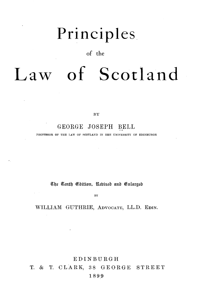 handle is hein.beal/pcslwsl0001 and id is 1 raw text is: 




Principles

       of the


Law


of


Scotland


     GEORGE JOSEPH BELL
PROFESSOR OF THE LAW OF SCOTLAND IN THE UNIVERSITY OF EDINBURGH









              BY

WILLIAM GUTHRIE, ADVOCATE, LL.D. EDIN.


           EDINBURGH
T. & T. CLARK, 38 GEORGE STREET
              1899


