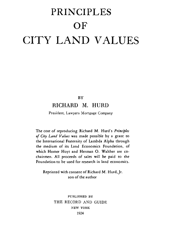handle is hein.beal/pcsocyldvs0001 and id is 1 raw text is: PRINCIPLES
OF
CITY LAND VALUES
BY
RICHARD M. HURD
President, Lawyers Mortgage Company
The cost of reproducing Richard M. Hurd's Principles
of City Land Values was made possible by a grant to
the International Fraternity of Lambda Alpha through
the medium of its Land Economics Foundation, of
which Homer Hoyt and Herman O. Walther are co-
chairmen. All proceeds of sales will be paid to the
Foundation to be used for research in land economics.
Reprinted with consent of Richard M. Hurd,Jr.
son of the author
PUBLISHED BY
THE RECORD AND GUIDE
NEW YORK
1924



