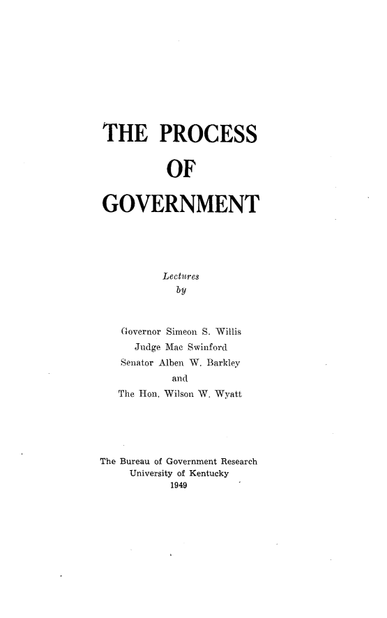 handle is hein.beal/pcsognt0001 and id is 1 raw text is: 












THE PROCESS


           OF


GOVERNMENT





          Lectures
            by



   Governor Simeon S. Willis
     Judge Mac Swinford
   Senator Alben W. Barkley
           and
   The Hon. Wilson W. Wyatt





The Bureau of Government Research
     University of Kentucky
           1949


