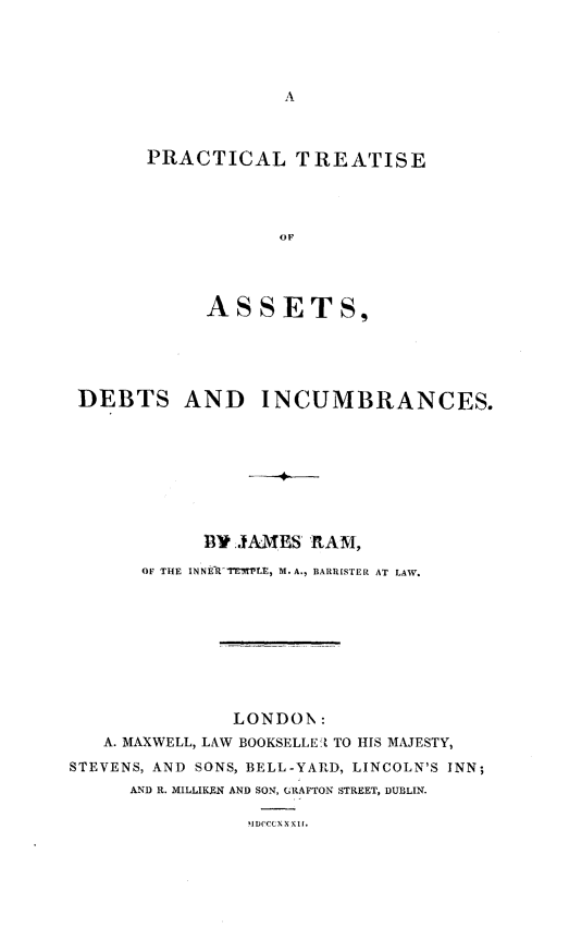 handle is hein.beal/pctcltai0001 and id is 1 raw text is: 









PRACTICAL TREATISE




            OF




     ASSETS,


DEBTS AND INCUMBRANCES.








            W9 JAMES  RAM,

       OF THE INNEfRTEMnr, M. A., BARRISTER AT LAW.









               LONDON:
   A. MAXWELL, LAW BOOKSELLE1t TO HIS MAJESTY,
STEVENS, AND SONS, BELL-YARD, LINCOLN'S INN;
      AND R. MILLIKEN AND SON, GRAFTON STREET, DUBLIN.

                IDOCCXXXlb,


