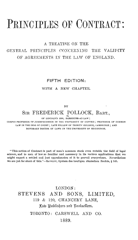 handle is hein.beal/pctgp0001 and id is 1 raw text is: 




PRINCIPLES OF CONTRACT:



                   A  TREATISE   ON  THE
GENERAL     PRINCIPLES     CONCERNING       TIE   VALIDITY
     OF  AGREEIENTS IN THE LAW          OF  ENGLAND.




                     FIFTH EDITION:

                  WITH   A  NEW  CHAPTER.



                             BY

        SIR  FREDERICK POLLOCK, BART.,
                               'I(
                  OF LINCOLN'S INN, BARRISTER-AT-LAw;
CORPUS PROFESSOR OF JURISPRUDENCE ]N THE UNIVERSITY OF OXFORD; PROFESSOR OF COMMON
     LAW IN THE INNS OF COURT ; LATE FELLOW OF TRINITY COLLEGE, CAMBRIDGE ; AND
          BONORARY DOCToR OF LAWS IN THE UNIVERSITY OF EDINBURGH.


  This notion of Contract is part of men's common stock even outside the field of legal
science, and to men of law so familiar and necessary in its various applications that we
might expect a settled and just apprehension of it to prevail everywhere. Nevertheless
we are yet far short of this.-SAVIGNY, System des heutigen rimischen Rechts, § 140.





                         LONDON:
      STEVENS AND SONS, LIMITED,
             119  &  120, CHANCERY LANE,
                'aIn 11irblisbcIro nnh *oohsrIlers.

            TORONTO: CARSWELL AND CO.
                           1889.


