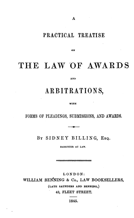 handle is hein.beal/pcttlwa0001 and id is 1 raw text is: 







        PRACTICAL TREATISE


                  ON



THE LAW OF AWARDS

                 AND


         ARBITRATIONS,


                 WITH


  FORMS OF PLEADINGS, SUBMISSIONS, AND AWARDS.


By SIDNEY BILLING, EsQ.

        BARRISTER AT LAW.


             LONDON:
WILLIAM BEN*NING & Co., LAW BOOKSELLERS,
        (LATE SAUNDERS AND BENNING,)
           43, FLEET STREET

               1845.


