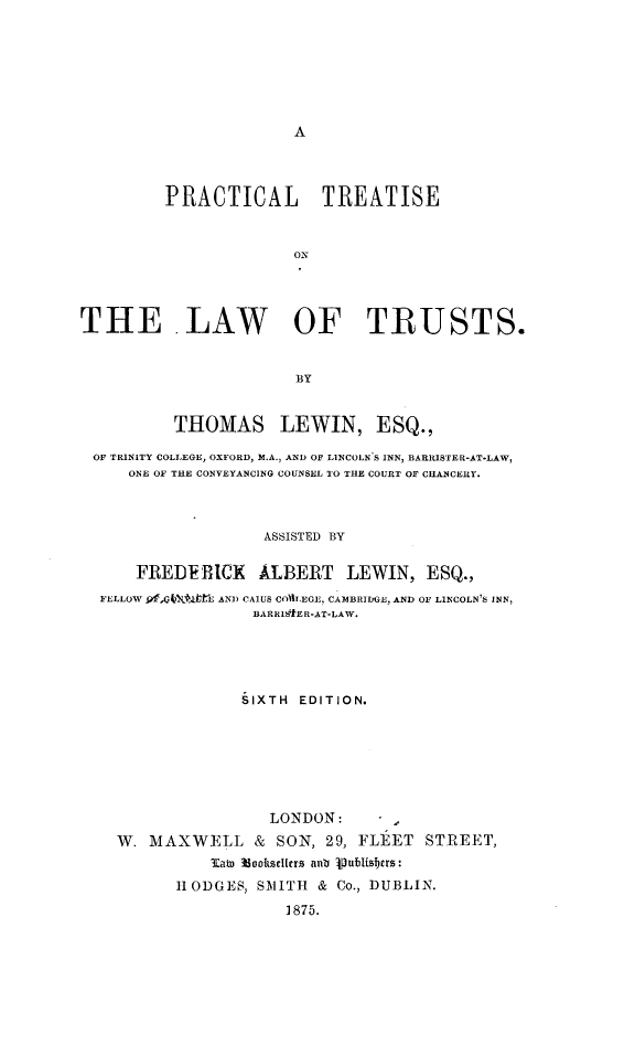 handle is hein.beal/pcttlwt0001 and id is 1 raw text is: 











         PRACTICAL TREATISE


                       Ox




THE LAW OF TRUSTS.


                       BY


          THOMAS LEWIN, ESQ.,

 OF TRINITY COLLEGE, OXFORD, M.A., AND OF LINCOLN S INN, BARRISTER-AT-LAW,
     ONE OF THE CONVEYANCING COUNSEL 10 THE COURT OF CHANCERY.



                    ASSISTED BY

      FREDE RICK   ALBERT   LEWIN, ESQ.,
  FELLOW 9f.Jf, LfE AN) CA1US COIIEGE, CAMBRIDGE, AND OF LINCOLN'S INN,
                  BARRIS&ER-AT-LAW.





                  SIXTH EDITION.







                    LONDON:
    W. MAXWELL & SON, 29, FLEET STREET,
              l   u konkscIcrs aa Publiabtrs:
          HODGES, SMITH & Co., DUBLIN.
                      1875.


