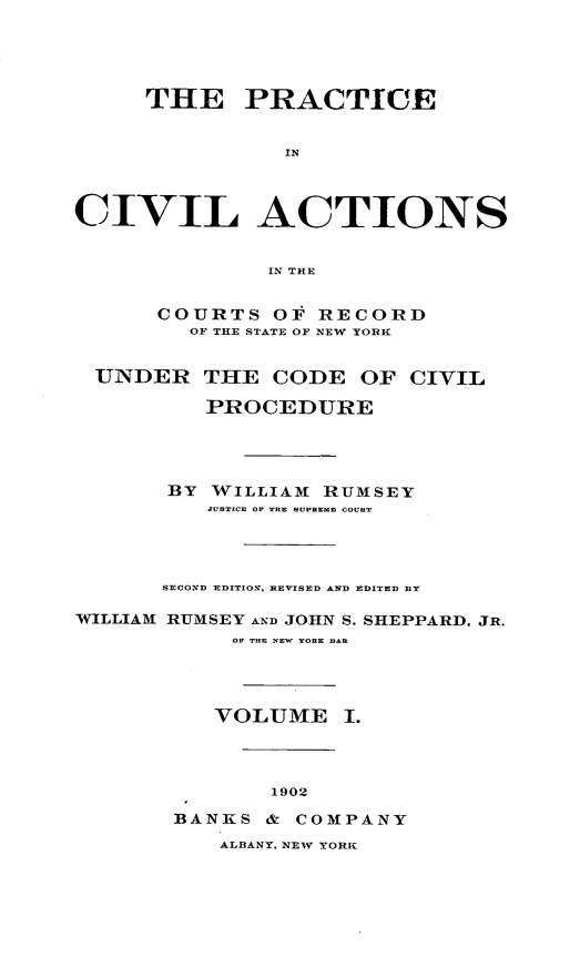 handle is hein.beal/pcvilnsre0001 and id is 1 raw text is: ï»¿THE PRACTICE
IN
CIVIL ACTIONS
IN THE
COURTS OF RECORD
OF THE STATE OF NEW YORK
UNDER THE CODE OF CIVIL
PROCEDURE
BY WILLIAM RUMSEY
JUSTICE OF TRE SUPREME COURT
SECOND EDITION, REVISED AND EDITED BY
WILLIAM RUMSEY AND JOHN S. SHEPPARD. JR.
OF THE NEW YORK BAR
VOLUME I.
1902
BANKS & COMPANY

ALBANY. NEW YORK


